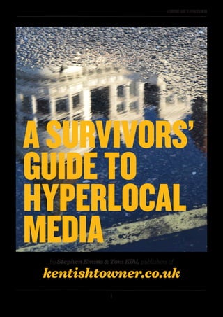 1
ASURVIVORS’GUIDETOHYPERLOCALMEDIA
A SURVIVORS’
GUIDE TO
HYPERLOCAL
MEDIA
by Stephen Emms & Tom Kihl, publishers of
kentishtowner.co.uk
 