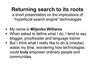Returning search to its roots
a short presentation on the implications of
“hyperlocal search engine” technologies
 My name is Miljenko Williams
 When asked to define what I do, I tend to say
blogger, proofreader and language trainer
 But I think what I really like to do is (maybe)
waste my time, wondering how technologies
could truly empower ordinary people and
communities
 