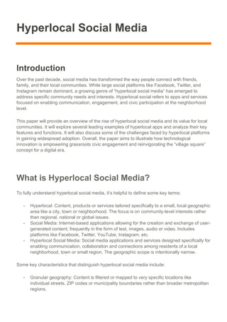 Hyperlocal Social Media
Introduction
Over the past decade, social media has transformed the way people connect with friends,
family, and their local communities. While large social platforms like Facebook, Twitter, and
Instagram remain dominant, a growing genre of “hyperlocal social media” has emerged to
address specific community needs and interests. Hyperlocal social refers to apps and services
focused on enabling communication, engagement, and civic participation at the neighborhood
level.
This paper will provide an overview of the rise of hyperlocal social media and its value for local
communities. It will explore several leading examples of hyperlocal apps and analyze their key
features and functions. It will also discuss some of the challenges faced by hyperlocal platforms
in gaining widespread adoption. Overall, the paper aims to illustrate how technological
innovation is empowering grassroots civic engagement and reinvigorating the “village square”
concept for a digital era.
What is Hyperlocal Social Media?
To fully understand hyperlocal social media, it’s helpful to define some key terms:
- Hyperlocal: Content, products or services tailored specifically to a small, local geographic
area like a city, town or neighborhood. The focus is on community-level interests rather
than regional, national or global issues.
- Social Media: Internet-based applications allowing for the creation and exchange of user-
generated content, frequently in the form of text, images, audio or video. Includes
platforms like Facebook, Twitter, YouTube, Instagram, etc.
- Hyperlocal Social Media: Social media applications and services designed specifically for
enabling communication, collaboration and connections among residents of a local
neighborhood, town or small region. The geographic scope is intentionally narrow.
Some key characteristics that distinguish hyperlocal social media include:
- Granular geography: Content is filtered or mapped to very specific locations like
individual streets, ZIP codes or municipality boundaries rather than broader metropolitan
regions.
 