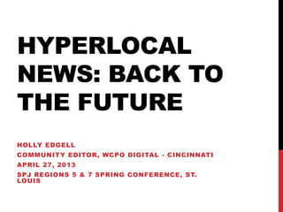 HYPERLOCAL
NEWS: BACK TO
THE FUTURE
HOLLY EDGELL
COMMUNITY EDITOR, WCPO DIGITAL - CINCINNATI
APRIL 27, 2013
SPJ REGIONS 5 & 7 SPRING CONFERENCE, ST.
LOUIS
 