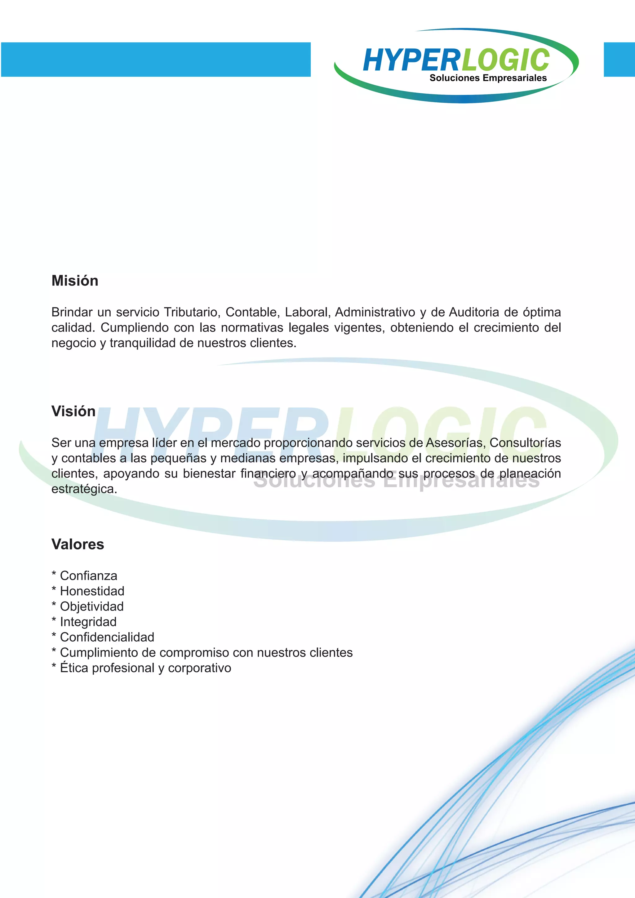 Misión
Brindar un servicio Tributario, Contable, Laboral, Administrativo y de Auditoria de óptima
calidad. Cumpliendo con las normativas legales vigentes, obteniendo el crecimiento del
negocio y tranquilidad de nuestros clientes.
Visión
Ser una empresa líder en el mercado proporcionando servicios de Asesorías, Consultorías
y contables a las pequeñas y medianas empresas, impulsando el crecimiento de nuestros
clientes, apoyando su bienestar financiero y acompañando sus procesos de planeación
estratégica.
Valores
* Confianza
* Honestidad
* Objetividad
* Integridad
* Confidencialidad
* Cumplimiento de compromiso con nuestros clientes
* Ética profesional y corporativo
 