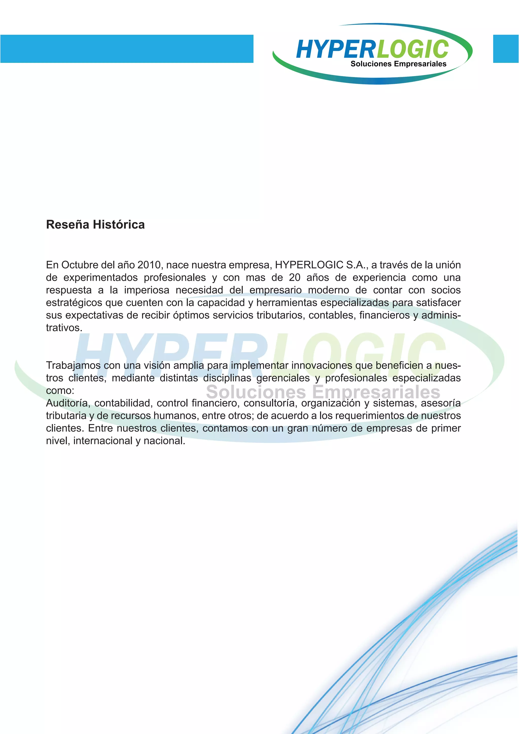 Reseña Histórica
En Octubre del año 2010, nace nuestra empresa, HYPERLOGIC S.A., a través de la unión
de experimentados profesionales y con mas de 20 años de experiencia como una
respuesta a la imperiosa necesidad del empresario moderno de contar con socios
estratégicos que cuenten con la capacidad y herramientas especializadas para satisfacer
sus expectativas de recibir óptimos servicios tributarios, contables, financieros y adminis-
trativos.
Trabajamos con una visión amplia para implementar innovaciones que beneficien a nues-
tros clientes, mediante distintas disciplinas gerenciales y profesionales especializadas
como:
Auditoría, contabilidad, control financiero, consultoría, organización y sistemas, asesoría
tributaria y de recursos humanos, entre otros; de acuerdo a los requerimientos de nuestros
clientes. Entre nuestros clientes, contamos con un gran número de empresas de primer
nivel, internacional y nacional.
 