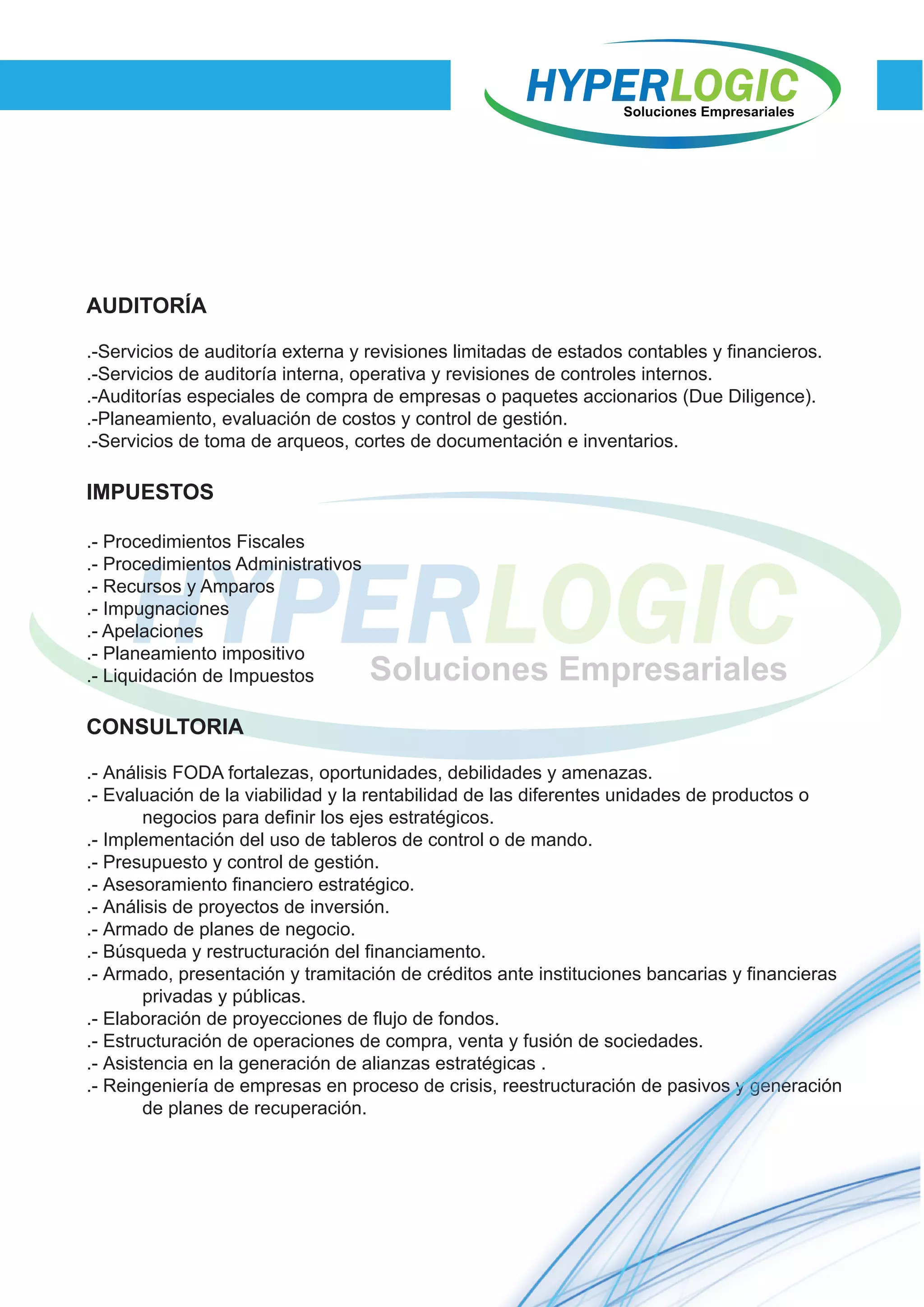 AUDITORÍA
.-Servicios de auditoría externa y revisiones limitadas de estados contables y financieros.
.-Servicios de auditoría interna, operativa y revisiones de controles internos.
.-Auditorías especiales de compra de empresas o paquetes accionarios (Due Diligence).
.-Planeamiento, evaluación de costos y control de gestión.
.-Servicios de toma de arqueos, cortes de documentación e inventarios.
IMPUESTOS
.- Procedimientos Fiscales
.- Procedimientos Administrativos
.- Recursos y Amparos
.- Impugnaciones
.- Apelaciones
.- Planeamiento impositivo
.- Liquidación de Impuestos
CONSULTORIA
.- Análisis FODA fortalezas, oportunidades, debilidades y amenazas.
.- Evaluación de la viabilidad y la rentabilidad de las diferentes unidades de productos o
negocios para definir los ejes estratégicos.
.- Implementación del uso de tableros de control o de mando.
.- Presupuesto y control de gestión.
.- Asesoramiento financiero estratégico.
.- Análisis de proyectos de inversión.
.- Armado de planes de negocio.
.- Búsqueda y restructuración del financiamento.
.- Armado, presentación y tramitación de créditos ante instituciones bancarias y financieras
privadas y públicas.
.- Elaboración de proyecciones de flujo de fondos.
.- Estructuración de operaciones de compra, venta y fusión de sociedades.
.- Asistencia en la generación de alianzas estratégicas .
.- Reingeniería de empresas en proceso de crisis, reestructuración de pasivos y generación
de planes de recuperación.
 