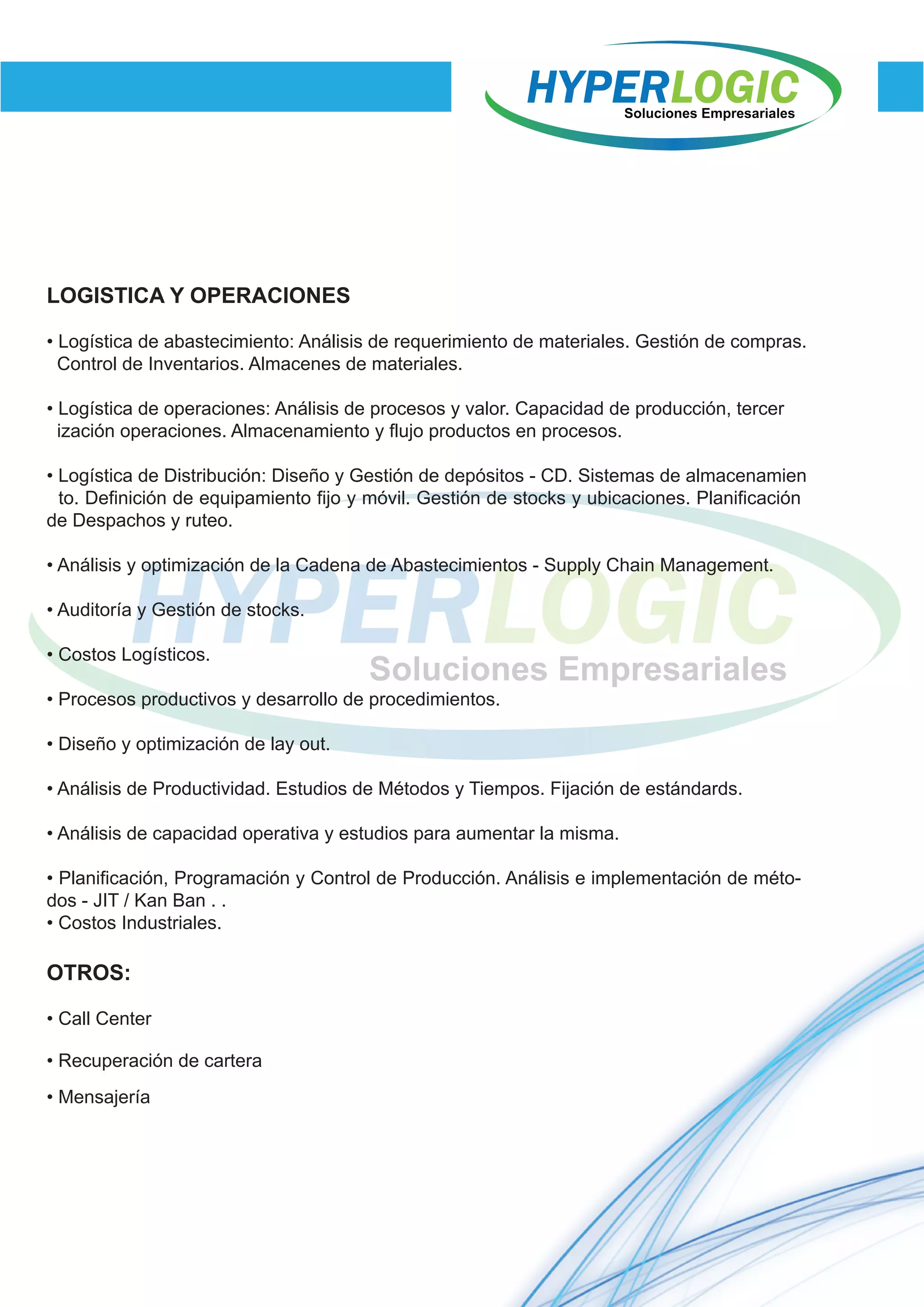 LOGISTICA Y OPERACIONES
• Logística de abastecimiento: Análisis de requerimiento de materiales. Gestión de compras.
Control de Inventarios. Almacenes de materiales.
• Logística de operaciones: Análisis de procesos y valor. Capacidad de producción, tercer
ización operaciones. Almacenamiento y flujo productos en procesos.
• Logística de Distribución: Diseño y Gestión de depósitos - CD. Sistemas de almacenamien
OTROS:
• Call Center
• Recuperación de cartera
• Mensajería
to. Definición de equipamiento fijo y móvil. Gestión de stocks y ubicaciones. Planificación
de Despachos y ruteo.
• Análisis y optimización de la Cadena de Abastecimientos - Supply Chain Management.
• Auditoría y Gestión de stocks.
• Costos Logísticos.
• Procesos productivos y desarrollo de procedimientos.
• Diseño y optimización de lay out.
• Análisis de Productividad. Estudios de Métodos y Tiempos. Fijación de estándards.
• Análisis de capacidad operativa y estudios para aumentar la misma.
• Planificación, Programación y Control de Producción. Análisis e implementación de méto-
dos - JIT / Kan Ban . .
• Costos Industriales.
 
