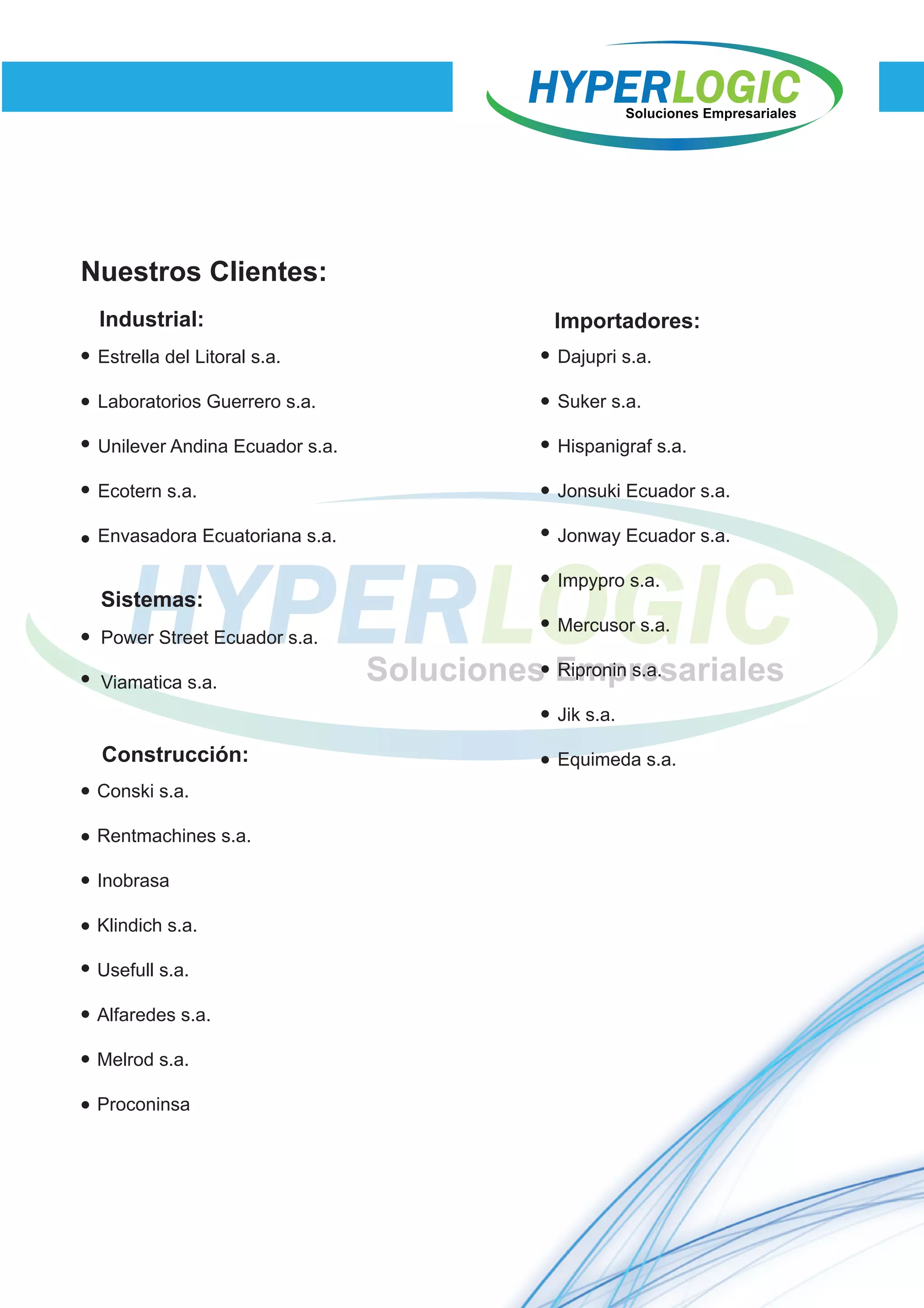 Estrella del Litoral s.a.
Laboratorios Guerrero s.a.
Unilever Andina Ecuador s.a.
Ecotern s.a.
Envasadora Ecuatoriana s.a.
Nuestros Clientes:
Industrial:
Sistemas:
Power Street Ecuador s.a.
Viamatica s.a.
Construcción:
Conski s.a.
Rentmachines s.a.
Inobrasa
Klindich s.a.
Usefull s.a.
Alfaredes s.a.
Melrod s.a.
Proconinsa
Importadores:
Dajupri s.a.
Suker s.a.
Hispanigraf s.a.
Jonsuki Ecuador s.a.
Jonway Ecuador s.a.
Impypro s.a.
Mercusor s.a.
Ripronin s.a.
Jik s.a.
Equimeda s.a.
 