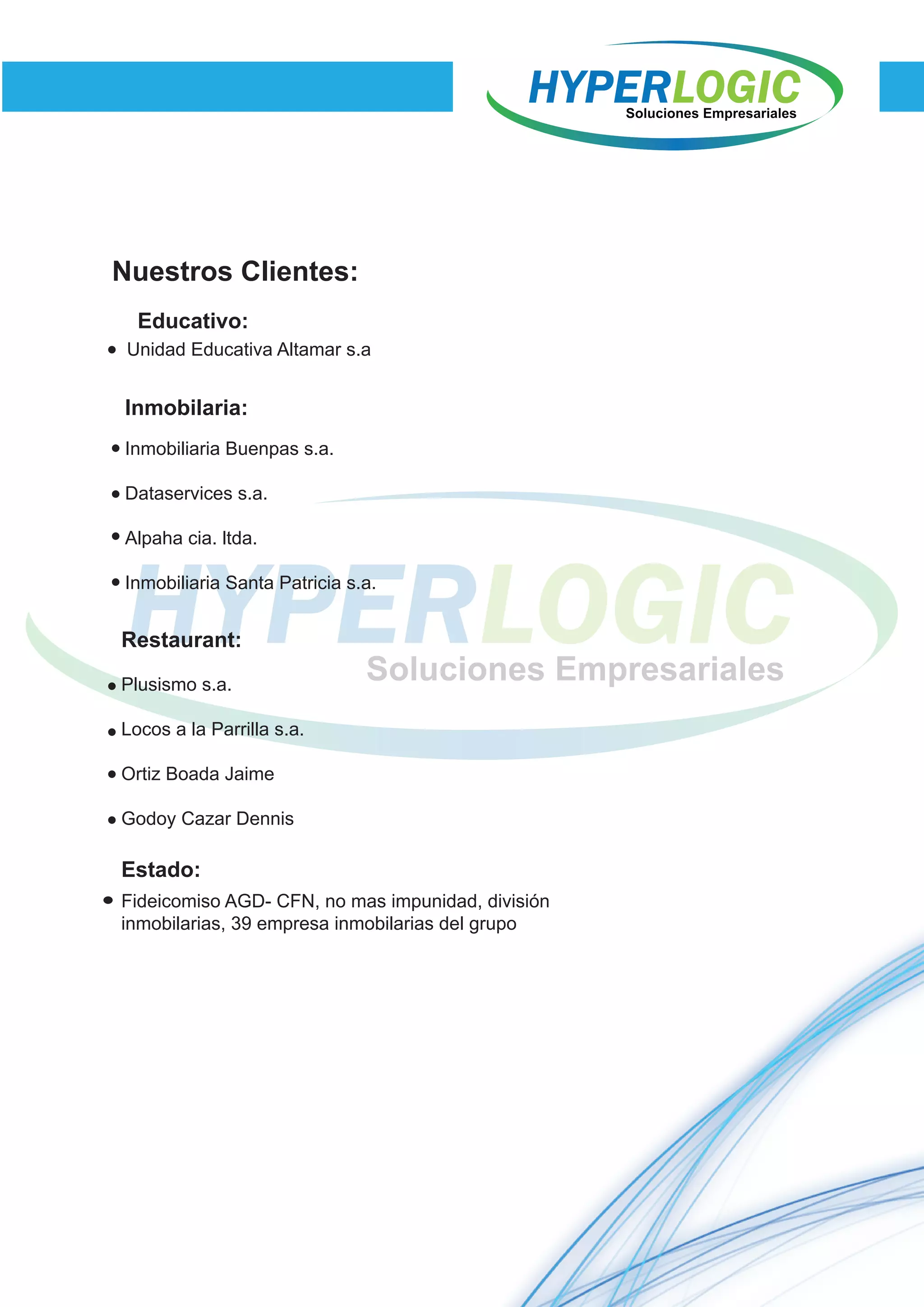 Nuestros Clientes:
Unidad Educativa Altamar s.a
Educativo:
Inmobilaria:
Inmobiliaria Buenpas s.a.
Dataservices s.a.
Alpaha cia. ltda.
Inmobiliaria Santa Patricia s.a.
Restaurant:
Estado:
Plusismo s.a.
Locos a la Parrilla s.a.
Ortiz Boada Jaime
Godoy Cazar Dennis
Fideicomiso AGD- CFN, no mas impunidad, división
inmobilarias, 39 empresa inmobilarias del grupo
 