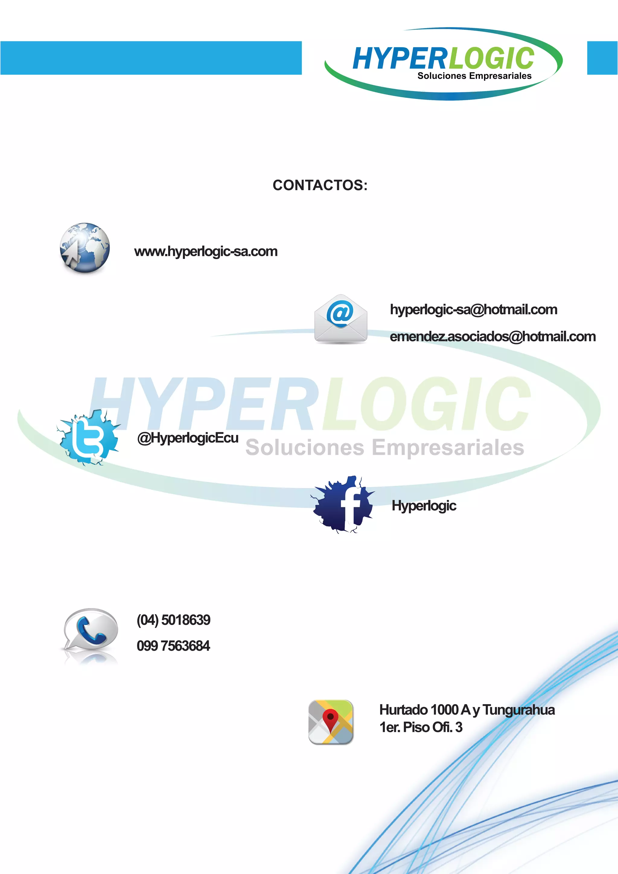 CONTACTOS:
Hyperlogic
@HyperlogicEcu
www.hyperlogic-sa.com
hyperlogic-sa@hotmail.com
emendez.asociados@hotmail.com
(04)5018639
0997563684
Hurtado1000AyTungurahua
1er.PisoOfi.3
 