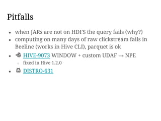 ● when JARs are not on HDFS the query fails (why?)
● computing on many days of raw clickstream fails in
Beeline (works in Hive CLI), parquet is ok
● HIVE-9073 WINDOW + custom UDAF → NPE
○ fixed in Hive 1.2.0
● DISTRO-631
Pitfalls
 