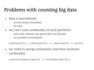 Problems with counting big data
● data is partitioned
○ across many machines
○ in time
● we can't sum cardinality of each partition
○ since the subsets are generally not disjoint
○ we would overestimate
count(part1) + count(part1) >= count(part1 ∪ part2)
● we need to merge estimators and then estimate
cardinality
count(estimator(part1) ∪ estimator(part2))
 