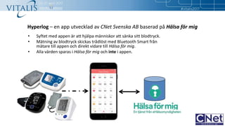Hyperlog – en app utvecklad av CNet Svenska AB baserad på Hälsa för mig
• Syftet med appen är att hjälpa människor att sänka sitt blodtryck.
• Mätning av blodtryck skickas trådlöst med Bluetooth Smart från
mätare till appen och direkt vidare till Hälsa för mig.
• Alla värden sparas i Hälsa för mig och inte i appen.
1
 