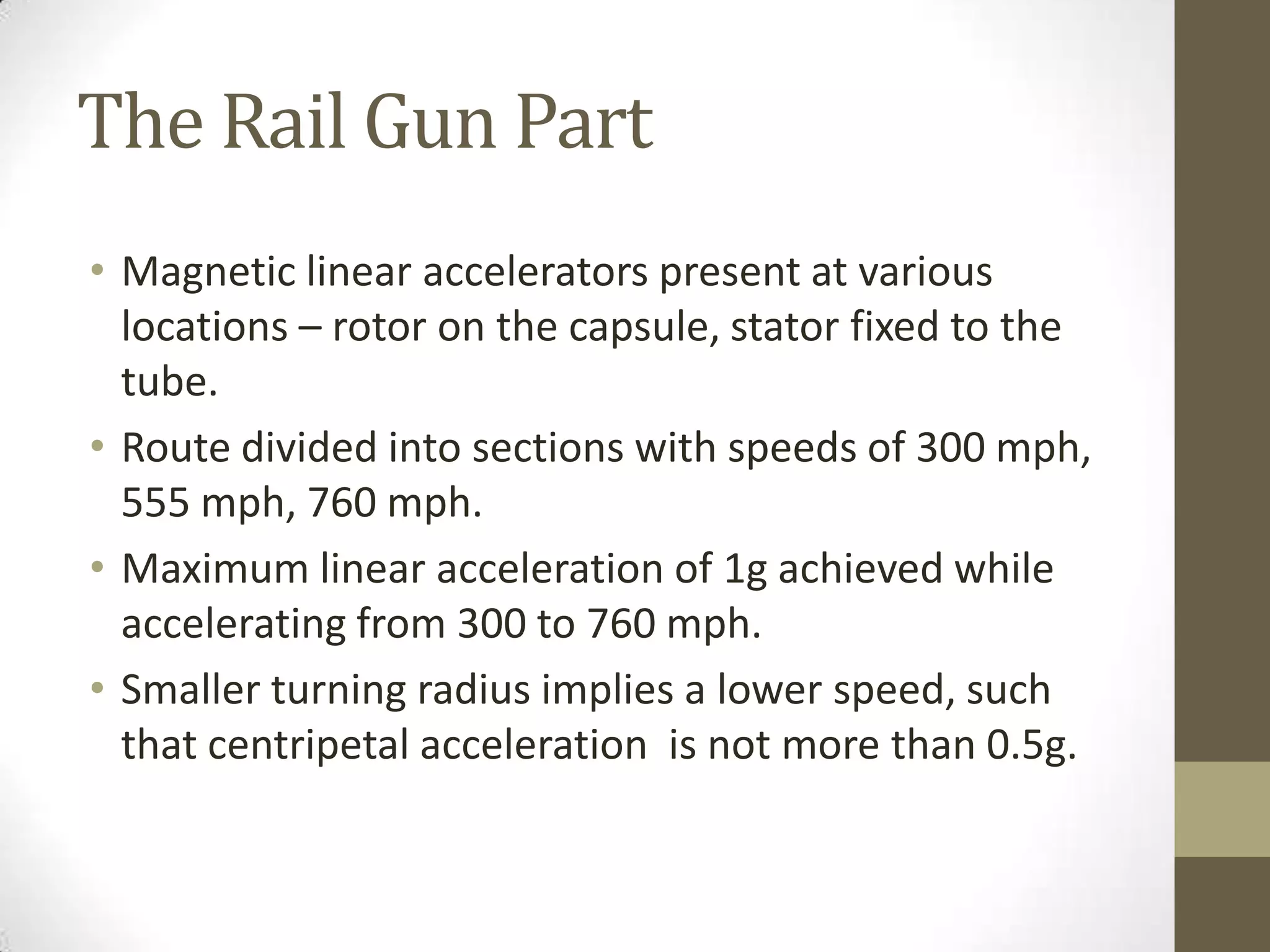 The Rail Gun Part
• Magnetic linear accelerators present at various
locations – rotor on the capsule, stator fixed to the
tube.
• Route divided into sections with speeds of 300 mph,
555 mph, 760 mph.
• Maximum linear acceleration of 1g achieved while
accelerating from 300 to 760 mph.
• Smaller turning radius implies a lower speed, such
that centripetal acceleration is not more than 0.5g.

 