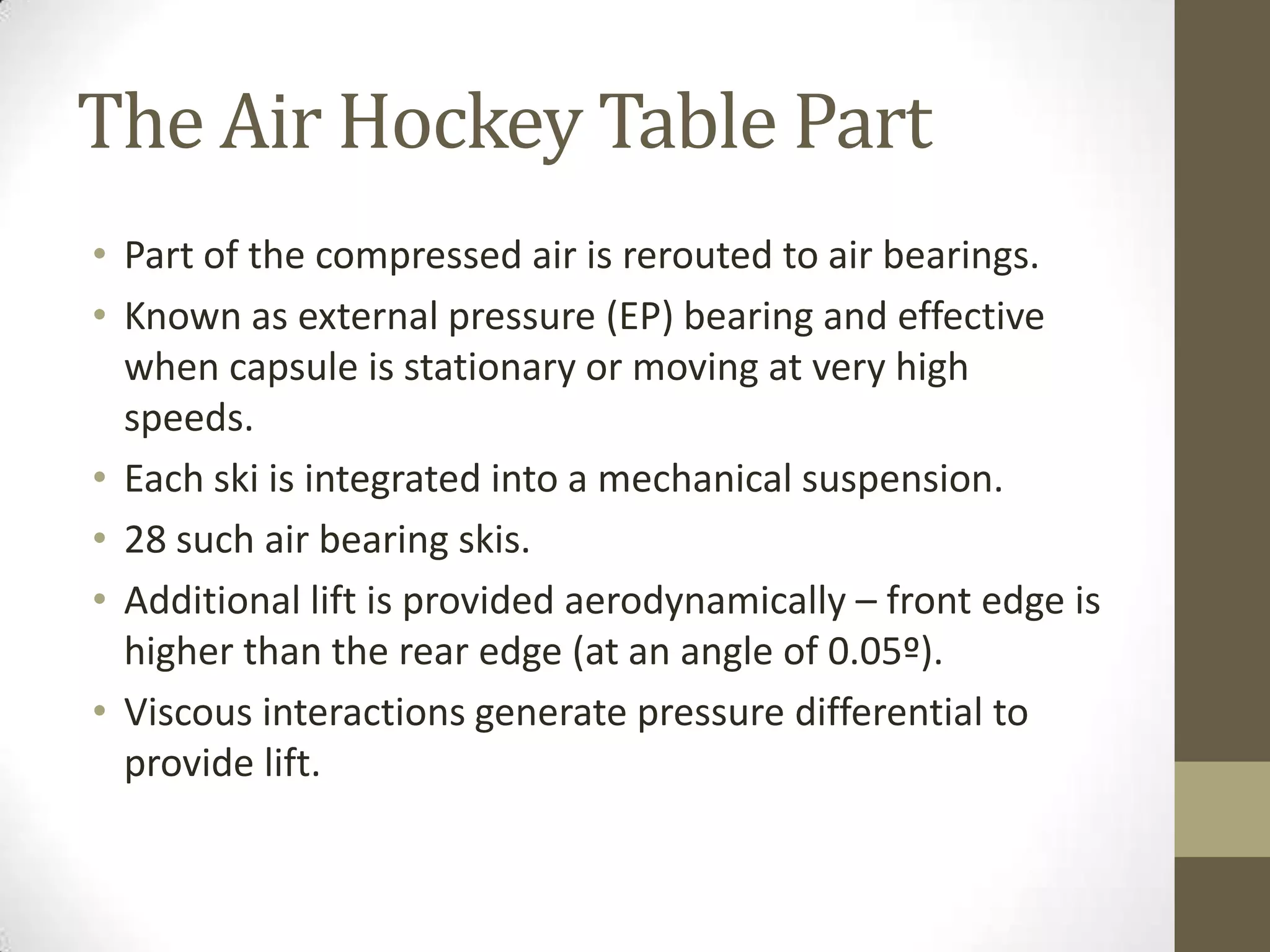 The Air Hockey Table Part
• Part of the compressed air is rerouted to air bearings.
• Known as external pressure (EP) bearing and effective
when capsule is stationary or moving at very high
speeds.
• Each ski is integrated into a mechanical suspension.
• 28 such air bearing skis.
• Additional lift is provided aerodynamically – front edge is
higher than the rear edge (at an angle of 0.05º).
• Viscous interactions generate pressure differential to
provide lift.

 