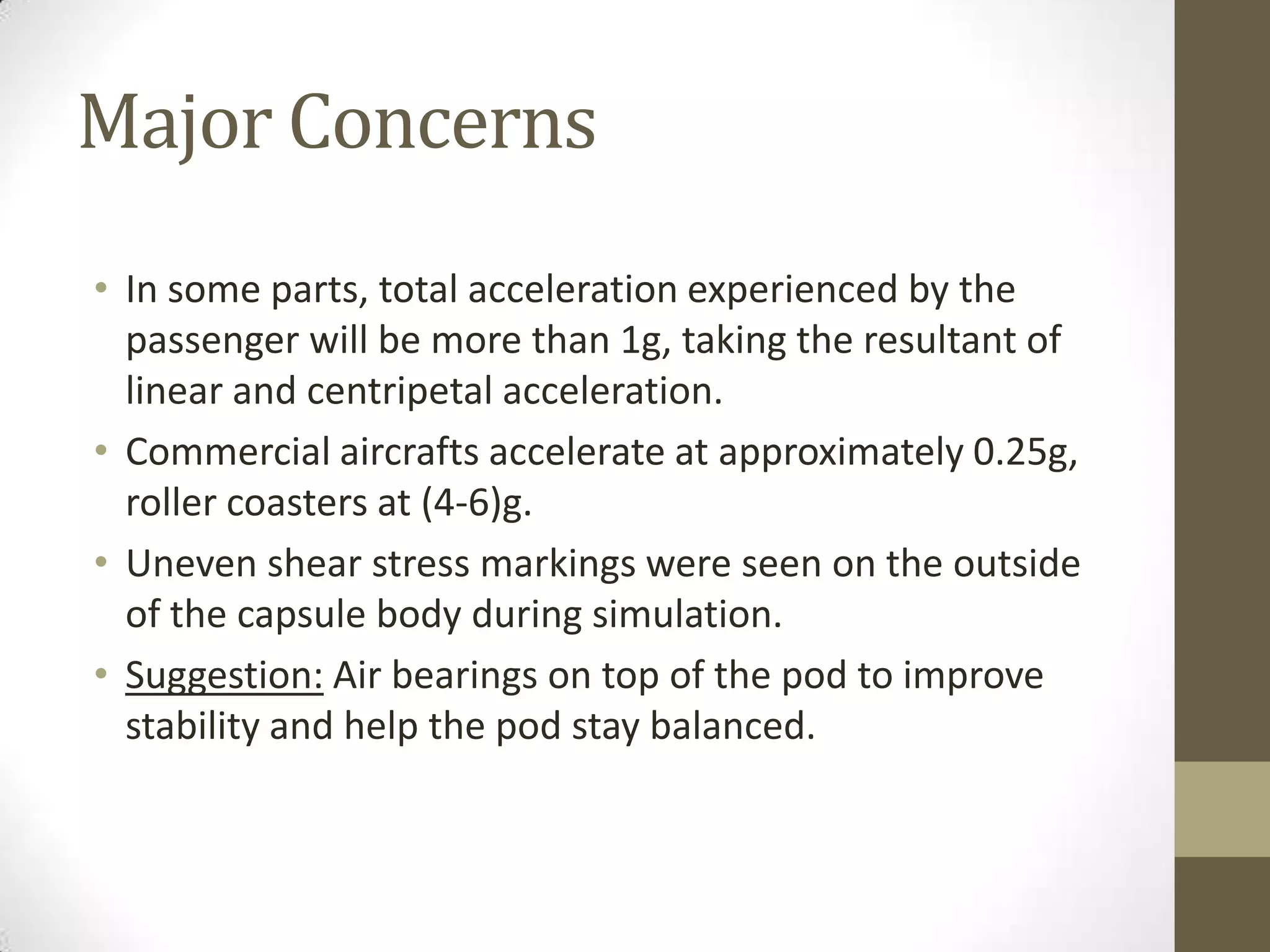 Major Concerns
• In some parts, total acceleration experienced by the
passenger will be more than 1g, taking the resultant of
linear and centripetal acceleration.
• Commercial aircrafts accelerate at approximately 0.25g,
roller coasters at (4-6)g.
• Uneven shear stress markings were seen on the outside
of the capsule body during simulation.
• Suggestion: Air bearings on top of the pod to improve
stability and help the pod stay balanced.

 