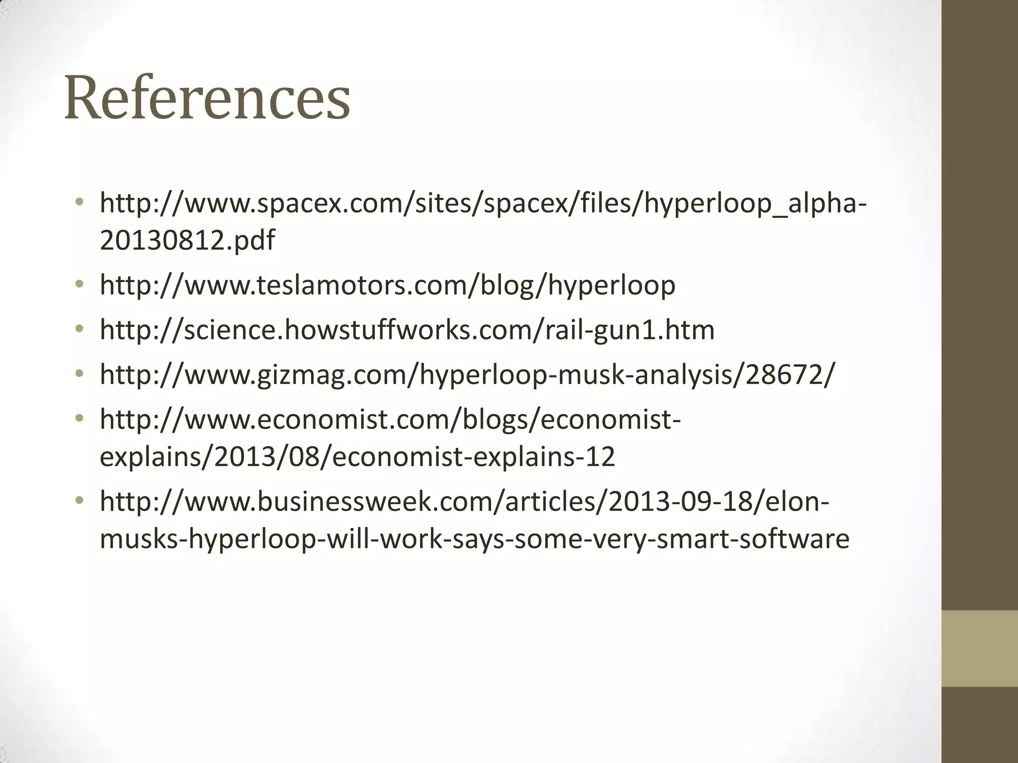 References
• http://www.spacex.com/sites/spacex/files/hyperloop_alpha20130812.pdf
• http://www.teslamotors.com/blog/hyperloop
• http://science.howstuffworks.com/rail-gun1.htm
• http://www.gizmag.com/hyperloop-musk-analysis/28672/
• http://www.economist.com/blogs/economistexplains/2013/08/economist-explains-12
• http://www.businessweek.com/articles/2013-09-18/elonmusks-hyperloop-will-work-says-some-very-smart-software

 