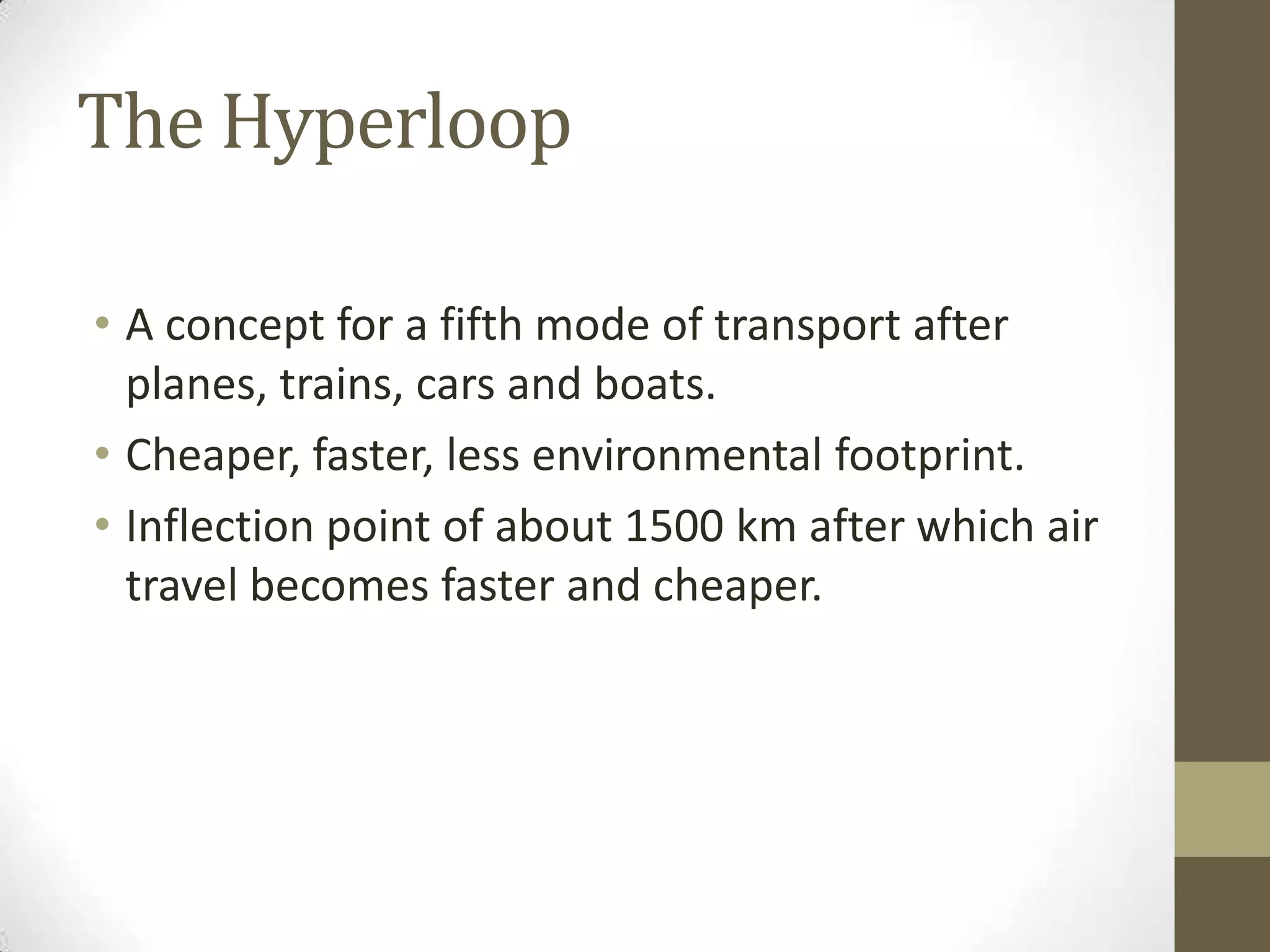 The Hyperloop
• A concept for a fifth mode of transport after
planes, trains, cars and boats.
• Cheaper, faster, less environmental footprint.
• Inflection point of about 1500 km after which air
travel becomes faster and cheaper.

 