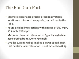 The Rail Gun Part
• Magnetic linear accelerators present at various
locations – rotor on the capsule, stator fixed to the
tube.
• Route divided into sections with speeds of 300 mph,
555 mph, 760 mph.
• Maximum linear acceleration of 1g achieved while
accelerating from 300 to 760 mph.
• Smaller turning radius implies a lower speed, such
that centripetal acceleration is not more than 0.5g.

 