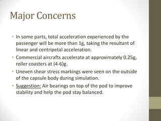 Major Concerns
• In some parts, total acceleration experienced by the
passenger will be more than 1g, taking the resultant of
linear and centripetal acceleration.
• Commercial aircrafts accelerate at approximately 0.25g,
roller coasters at (4-6)g.
• Uneven shear stress markings were seen on the outside
of the capsule body during simulation.
• Suggestion: Air bearings on top of the pod to improve
stability and help the pod stay balanced.

 