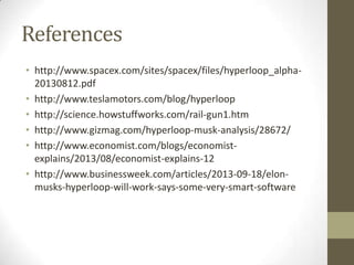 References
• http://www.spacex.com/sites/spacex/files/hyperloop_alpha20130812.pdf
• http://www.teslamotors.com/blog/hyperloop
• http://science.howstuffworks.com/rail-gun1.htm
• http://www.gizmag.com/hyperloop-musk-analysis/28672/
• http://www.economist.com/blogs/economistexplains/2013/08/economist-explains-12
• http://www.businessweek.com/articles/2013-09-18/elonmusks-hyperloop-will-work-says-some-very-smart-software

 