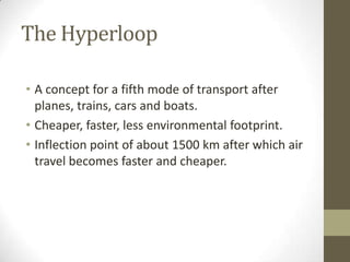 The Hyperloop
• A concept for a fifth mode of transport after
planes, trains, cars and boats.
• Cheaper, faster, less environmental footprint.
• Inflection point of about 1500 km after which air
travel becomes faster and cheaper.

 