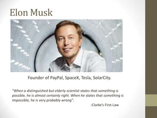 Elon Musk

Founder of PayPal, SpaceX, Tesla, SolarCity.
"When a distinguished but elderly scientist states that something is
possible, he is almost certainly right. When he states that something is
impossible, he is very probably wrong".
-Clarke’s First Law

 
