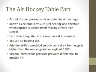 The Air Hockey Table Part
• Part of the compressed air is rerouted to air bearings.
• Known as external pressure (EP) bearing and effective
when capsule is stationary or moving at very high
speeds.
• Each ski is integrated into a mechanical suspension.
• 28 such air bearing skis.
• Additional lift is provided aerodynamically – front edge is
higher than the rear edge (at an angle of 0.05º).
• Viscous interactions generate pressure differential to
provide lift.

 