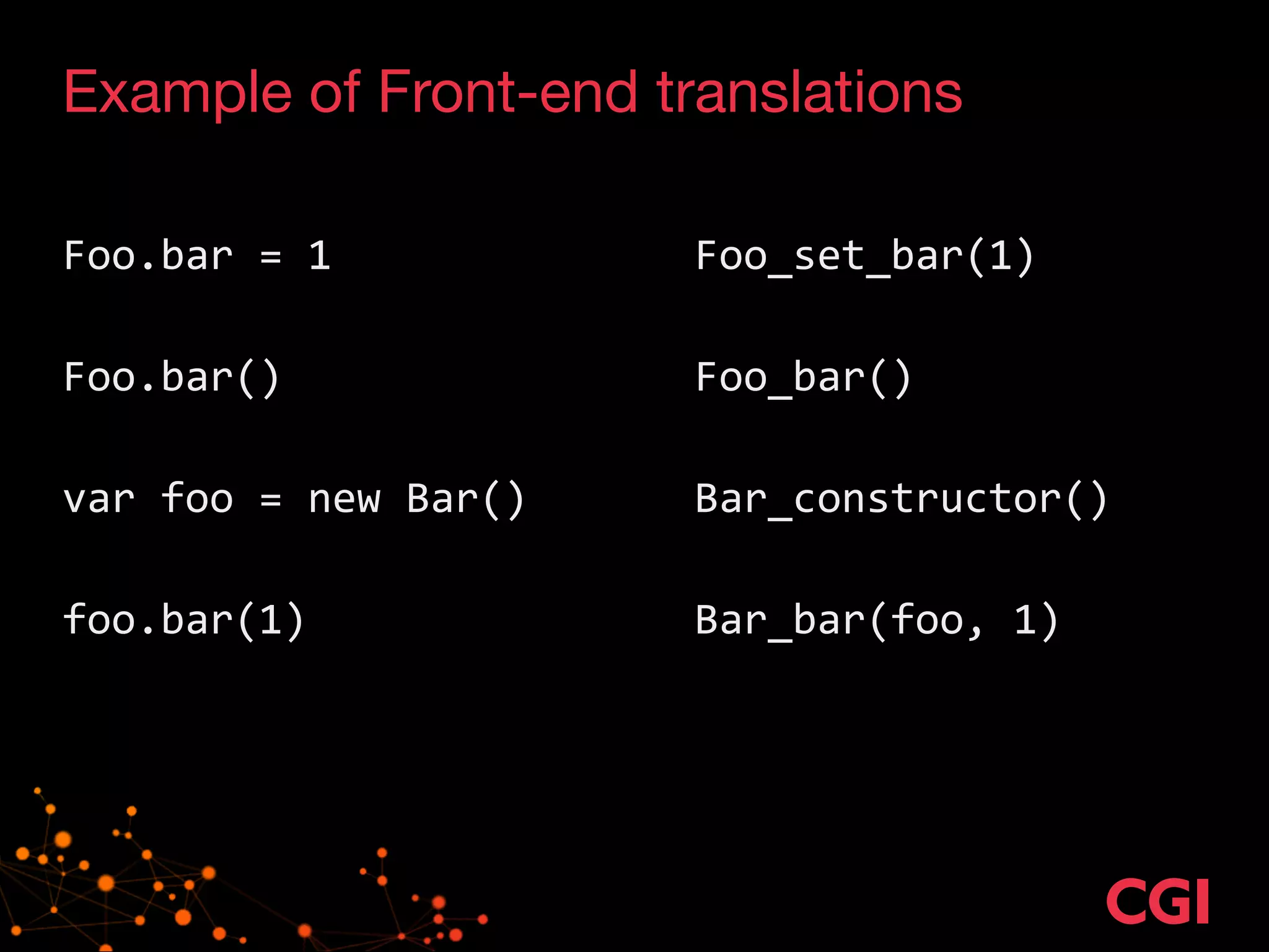 Example of Front-end translations
!
Foo.bar	
  =	
  1	
  	
  	
   	
   	
   Foo_set_bar(1)	
  
!
Foo.bar()	
   	
   	
   	
   Foo_bar()	
  
!
var	
  foo	
  =	
  new	
  Bar()	
   	
   Bar_constructor()	
  
!
foo.bar(1)	
  	
   	
   	
   Bar_bar(foo,	
  1)	
  
 