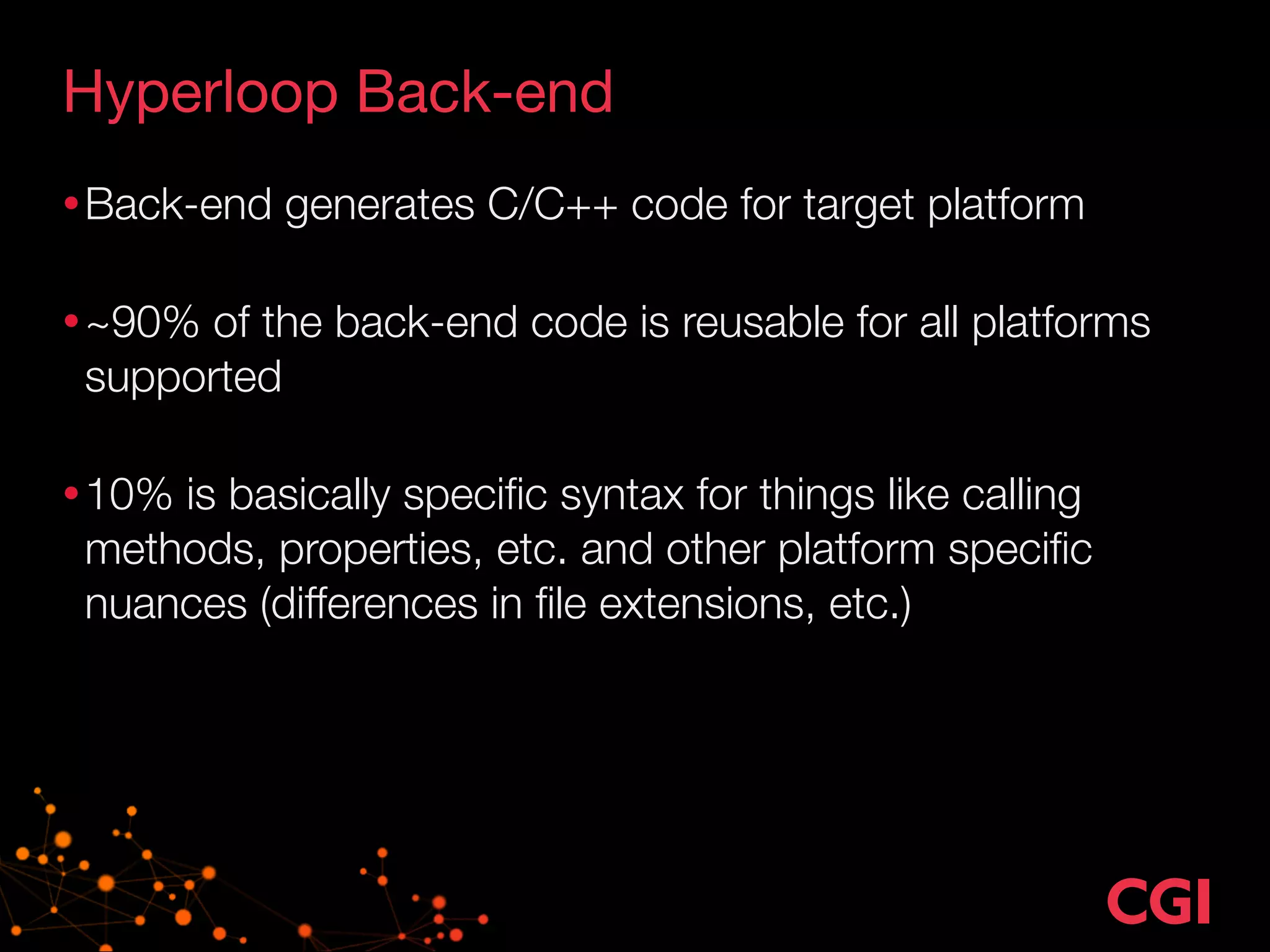 Hyperloop Back-end
•Back-end generates C/C++ code for target platform 
•~90% of the back-end code is reusable for all platforms
supported 
•10% is basically speciﬁc syntax for things like calling
methods, properties, etc. and other platform speciﬁc
nuances (differences in ﬁle extensions, etc.)
 