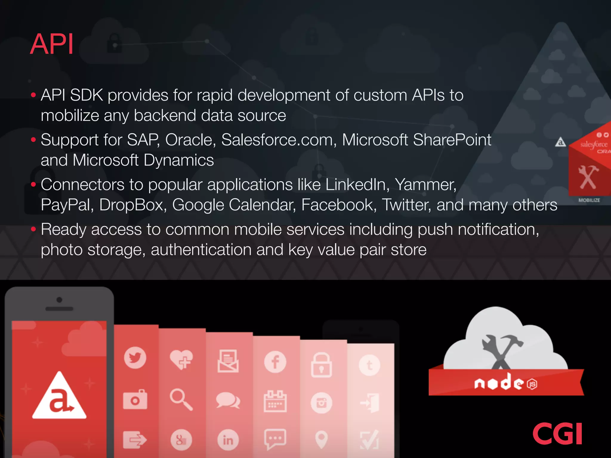API
• API SDK provides for rapid development of custom APIs to  
mobilize any backend data source
• Support for SAP, Oracle, Salesforce.com, Microsoft SharePoint  
and Microsoft Dynamics
• Connectors to popular applications like LinkedIn, Yammer,  
PayPal, DropBox, Google Calendar, Facebook, Twitter, and many others
• Ready access to common mobile services including push notiﬁcation,
photo storage, authentication and key value pair store
 