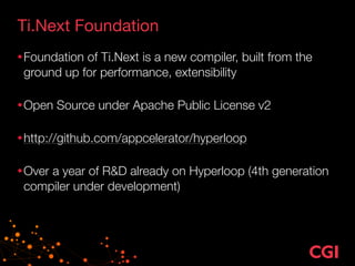 Ti.Next Foundation
•Foundation of Ti.Next is a new compiler, built from the
ground up for performance, extensibility 
•Open Source under Apache Public License v2 
•http://github.com/appcelerator/hyperloop 
•Over a year of R&D already on Hyperloop (4th generation
compiler under development)
 