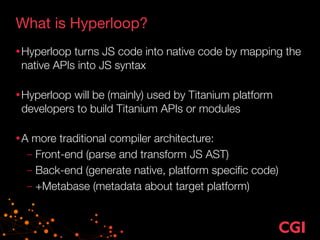 What is Hyperloop?
•Hyperloop turns JS code into native code by mapping the
native APIs into JS syntax 
•Hyperloop will be (mainly) used by Titanium platform
developers to build Titanium APIs or modules 
•A more traditional compiler architecture:
– Front-end (parse and transform JS AST)
– Back-end (generate native, platform speciﬁc code)
– +Metabase (metadata about target platform)
 