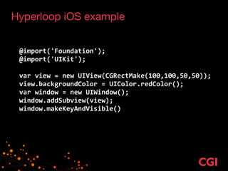 Hyperloop iOS example
!
!
@import('Foundation');	
  
@import('UIKit');	
  
!
var	
  view	
  =	
  new	
  UIView(CGRectMake(100,100,50,50));	
  
view.backgroundColor	
  =	
  UIColor.redColor();	
  
var	
  window	
  =	
  new	
  UIWindow();	
  
window.addSubview(view);	
  
window.makeKeyAndVisible()
 