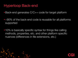 Hyperloop Back-end
•Back-end generates C/C++ code for target platform 
•~90% of the back-end code is reusable for all platforms
supported 
•10% is basically speciﬁc syntax for things like calling
methods, properties, etc. and other platform speciﬁc
nuances (differences in ﬁle extensions, etc.)
 