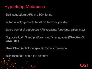 Hyperloop Metabase
•Deﬁned platform APIs in JSON format 
•Automatically generate for all platforms supported 
•Large tree of all supported APIs (classes, functions, types, etc.) 
•Supports both C and platform speciﬁc languages (Objective-C,
Java, etc.) 
•Uses Clang (+platform speciﬁc tools) to generate 
•Rich metadata about the platform
 