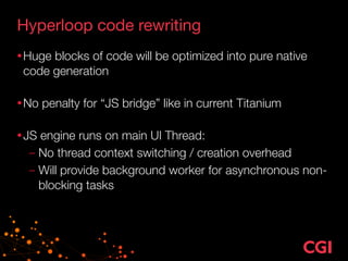Hyperloop code rewriting
•Huge blocks of code will be optimized into pure native
code generation 
•No penalty for “JS bridge” like in current Titanium 
•JS engine runs on main UI Thread:
– No thread context switching / creation overhead
– Will provide background worker for asynchronous non-
blocking tasks
 