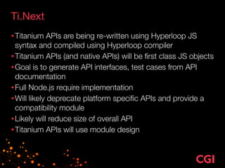 Ti.Next
•Titanium APIs are being re-written using Hyperloop JS
syntax and compiled using Hyperloop compiler
•Titanium APIs (and native APIs) will be ﬁrst class JS objects
•Goal is to generate API interfaces, test cases from API
documentation
•Full Node.js require implementation
•Will likely deprecate platform speciﬁc APIs and provide a
compatibility module
•Likely will reduce size of overall API
•Titanium APIs will use module design
 