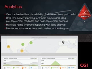 Analytics
• View the live health and availability of all the mobile apps in real-time
• Real-time activity reporting for mobile projects including  
pre-deployment readiness and post-deployment success
• Historical rolling timeframe reporting with trend analysis
• Monitor end-user exceptions and crashes as they happen
 