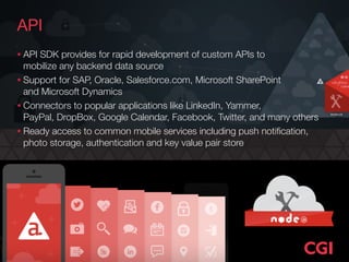 API
• API SDK provides for rapid development of custom APIs to  
mobilize any backend data source
• Support for SAP, Oracle, Salesforce.com, Microsoft SharePoint  
and Microsoft Dynamics
• Connectors to popular applications like LinkedIn, Yammer,  
PayPal, DropBox, Google Calendar, Facebook, Twitter, and many others
• Ready access to common mobile services including push notiﬁcation,
photo storage, authentication and key value pair store
 