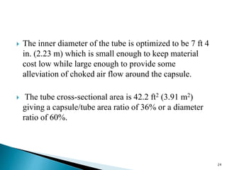  The inner diameter of the tube is optimized to be 7 ft 4
in. (2.23 m) which is small enough to keep material
cost low while large enough to provide some
alleviation of choked air flow around the capsule.
 The tube cross-sectional area is 42.2 ft2 (3.91 m2)
giving a capsule/tube area ratio of 36% or a diameter
ratio of 60%.
24
 