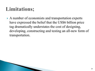  A number of economists and transportation experts
have expressed the belief that the US$6 billion price
tag dramatically understates the cost of designing,
developing, constructing and testing an all-new form of
transportation.
34
 