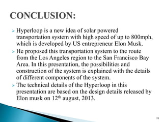  Hyperloop is a new idea of solar powered
transportation system with high speed of up to 800mph,
which is developed by US entrepreneur Elon Musk.
 He proposed this transportation system to the route
from the Los Angeles region to the San Francisco Bay
Area. In this presentation, the possibilities and
construction of the system is explained with the details
of different components of the system.
 The technical details of the Hyperloop in this
presentation are based on the design details released by
Elon musk on 12th august, 2013.
35
 