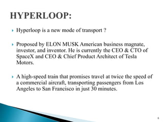  Hyperloop is a new mode of transport ?
 Proposed by ELON MUSK American business magnate,
investor, and inventor. He is currently the CEO & CTO of
SpaceX and CEO & Chief Product Architect of Tesla
Motors.
 A high-speed train that promises travel at twice the speed of
a commercial aircraft, transporting passengers from Los
Angeles to San Francisco in just 30 minutes.
6
 