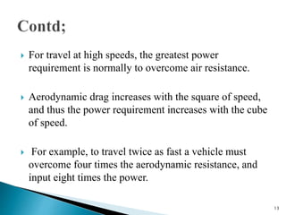  For travel at high speeds, the greatest power
requirement is normally to overcome air resistance.
 Aerodynamic drag increases with the square of speed,
and thus the power requirement increases with the cube
of speed.
 For example, to travel twice as fast a vehicle must
overcome four times the aerodynamic resistance, and
input eight times the power.
13
 