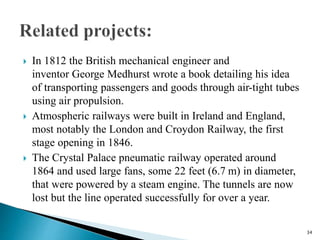  In 1812 the British mechanical engineer and
inventor George Medhurst wrote a book detailing his idea
of transporting passengers and goods through air-tight tubes
using air propulsion.
 Atmospheric railways were built in Ireland and England,
most notably the London and Croydon Railway, the first
stage opening in 1846.
 The Crystal Palace pneumatic railway operated around
1864 and used large fans, some 22 feet (6.7 m) in diameter,
that were powered by a steam engine. The tunnels are now
lost but the line operated successfully for over a year.
34
 
