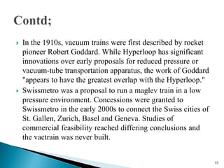  In the 1910s, vacuum trains were first described by rocket
pioneer Robert Goddard. While Hyperloop has significant
innovations over early proposals for reduced pressure or
vacuum-tube transportation apparatus, the work of Goddard
"appears to have the greatest overlap with the Hyperloop."
 Swissmetro was a proposal to run a maglev train in a low
pressure environment. Concessions were granted to
Swissmetro in the early 2000s to connect the Swiss cities of
St. Gallen, Zurich, Basel and Geneva. Studies of
commercial feasibility reached differing conclusions and
the vactrain was never built.
35
 