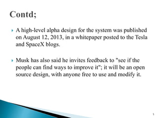  A high-level alpha design for the system was published
on August 12, 2013, in a whitepaper posted to the Tesla
and SpaceX blogs.
 Musk has also said he invites feedback to "see if the
people can find ways to improve it"; it will be an open
source design, with anyone free to use and modify it.
5
 