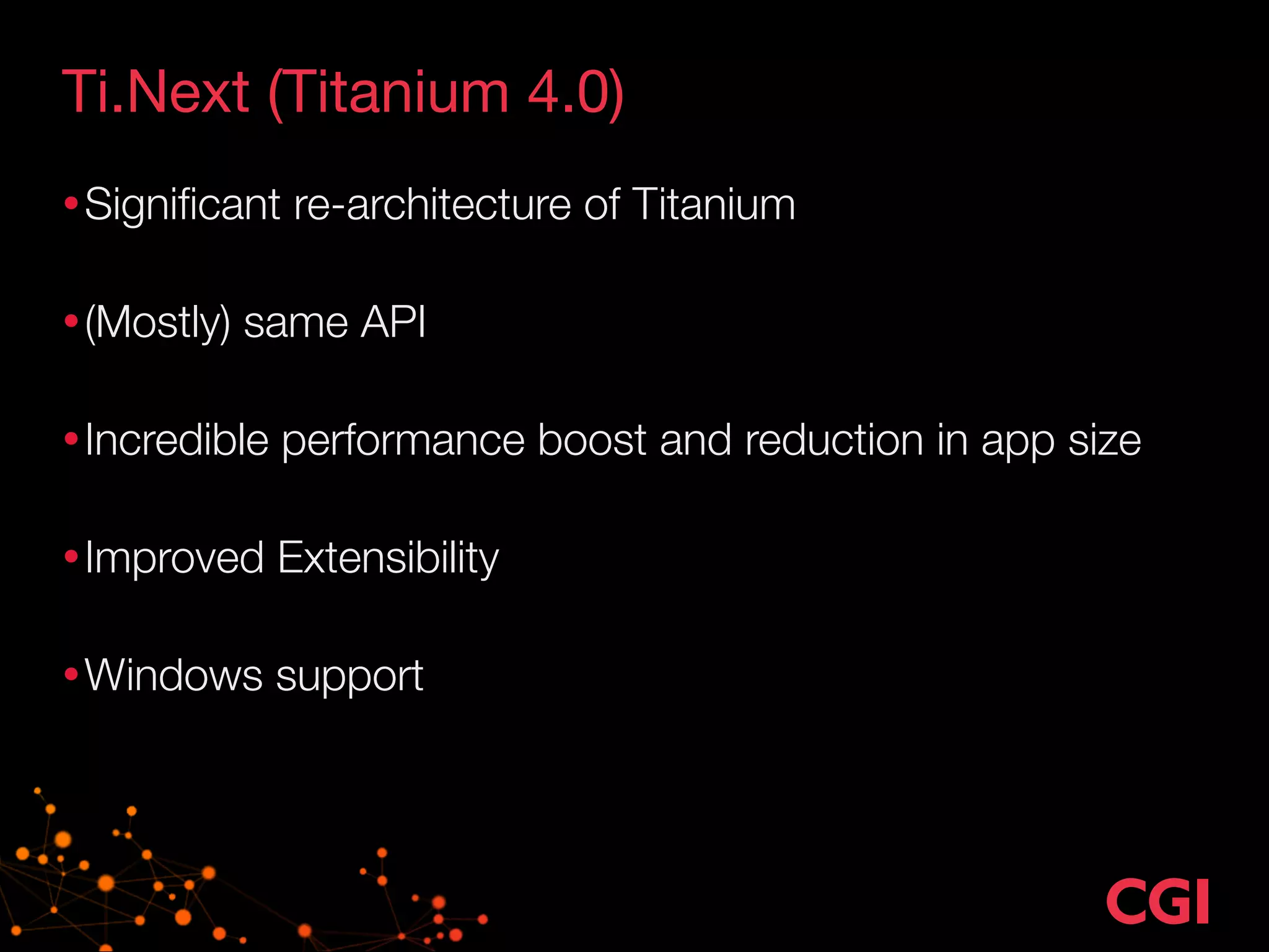 Ti.Next (Titanium 4.0) 
•Significant re-architecture of Titanium 
•(Mostly) same API 
•Incredible performance boost and reduction in app size 
•Improved Extensibility 
•Windows support 
 