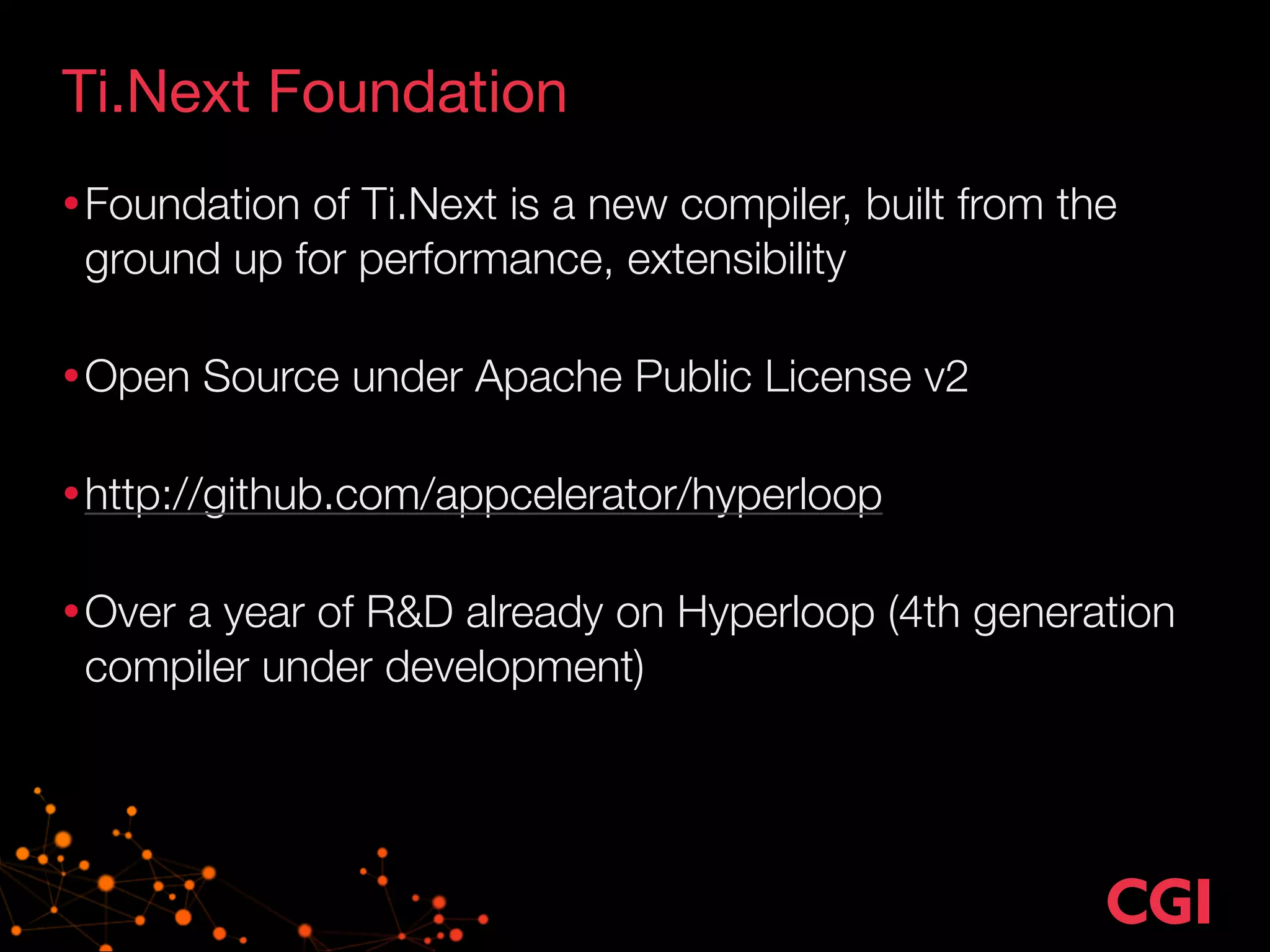 Ti.Next Foundation 
•Foundation of Ti.Next is a new compiler, built from the 
ground up for performance, extensibility 
•Open Source under Apache Public License v2 
•http://github.com/appcelerator/hyperloop 
•Over a year of R&D already on Hyperloop (4th generation 
compiler under development) 
 