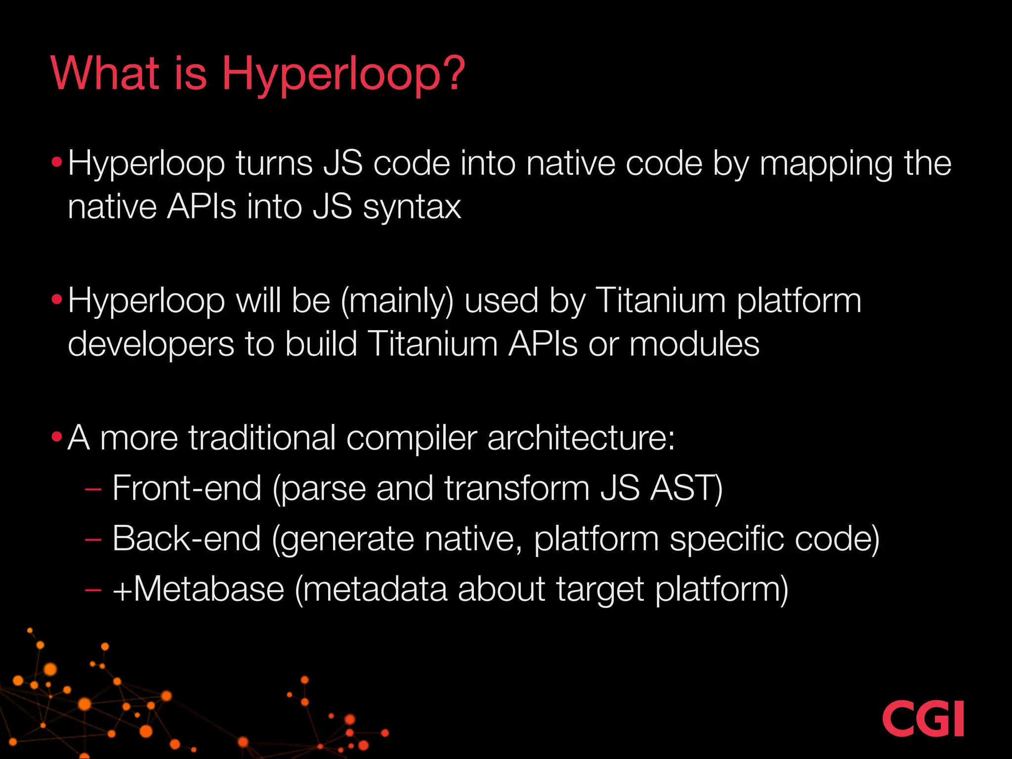 What is Hyperloop? 
•Hyperloop turns JS code into native code by mapping the 
native APIs into JS syntax 
•Hyperloop will be (mainly) used by Titanium platform 
developers to build Titanium APIs or modules 
•A more traditional compiler architecture: 
– Front-end (parse and transform JS AST) 
– Back-end (generate native, platform specific code) 
– +Metabase (metadata about target platform) 
 