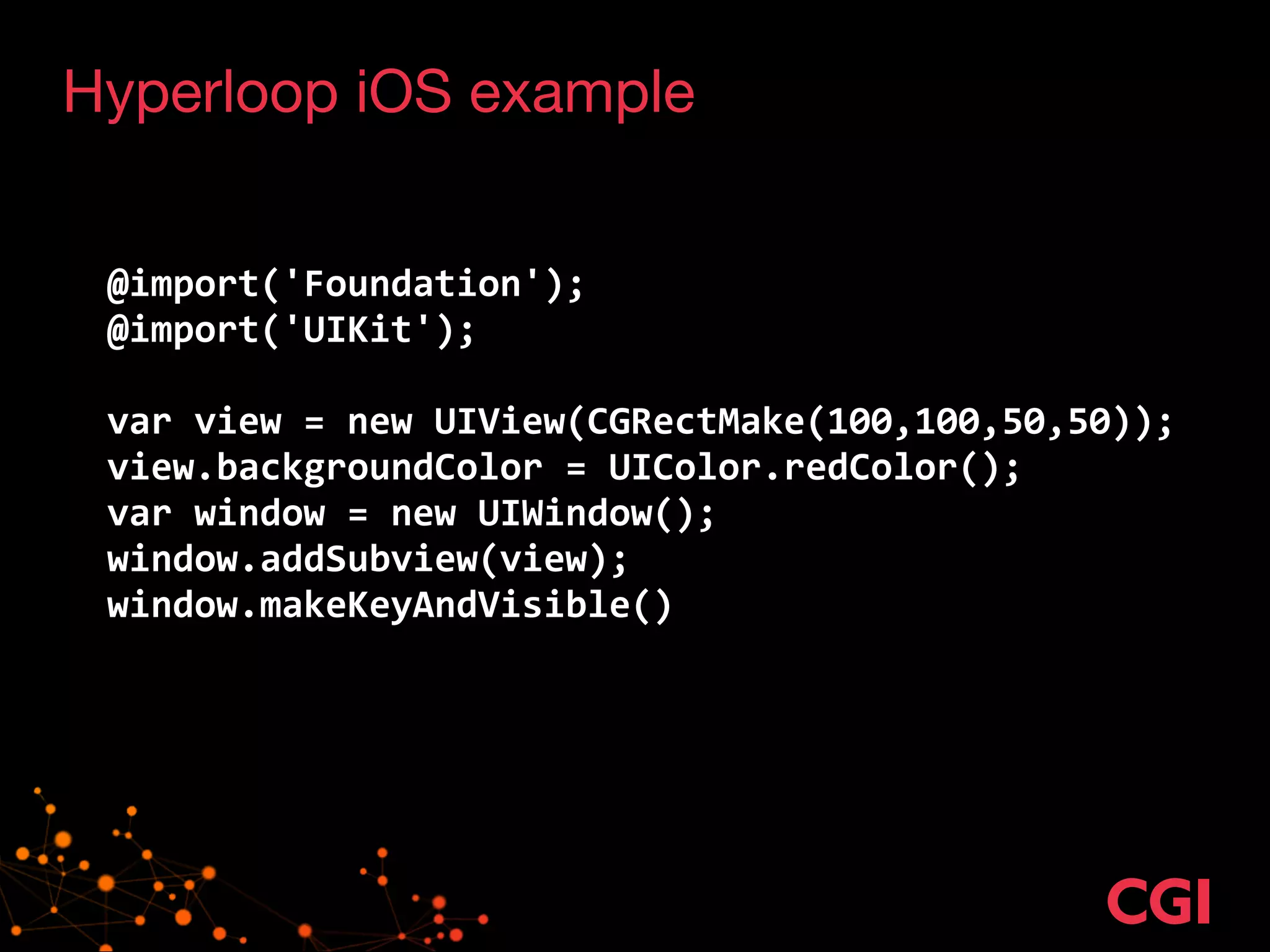 Hyperloop iOS example 
! 
! 
@import('Foundation'); 
@import('UIKit'); 
! 
var 
view 
= 
new 
UIView(CGRectMake(100,100,50,50)); 
view.backgroundColor 
= 
UIColor.redColor(); 
var 
window 
= 
new 
UIWindow(); 
window.addSubview(view); 
window.makeKeyAndVisible() 
 