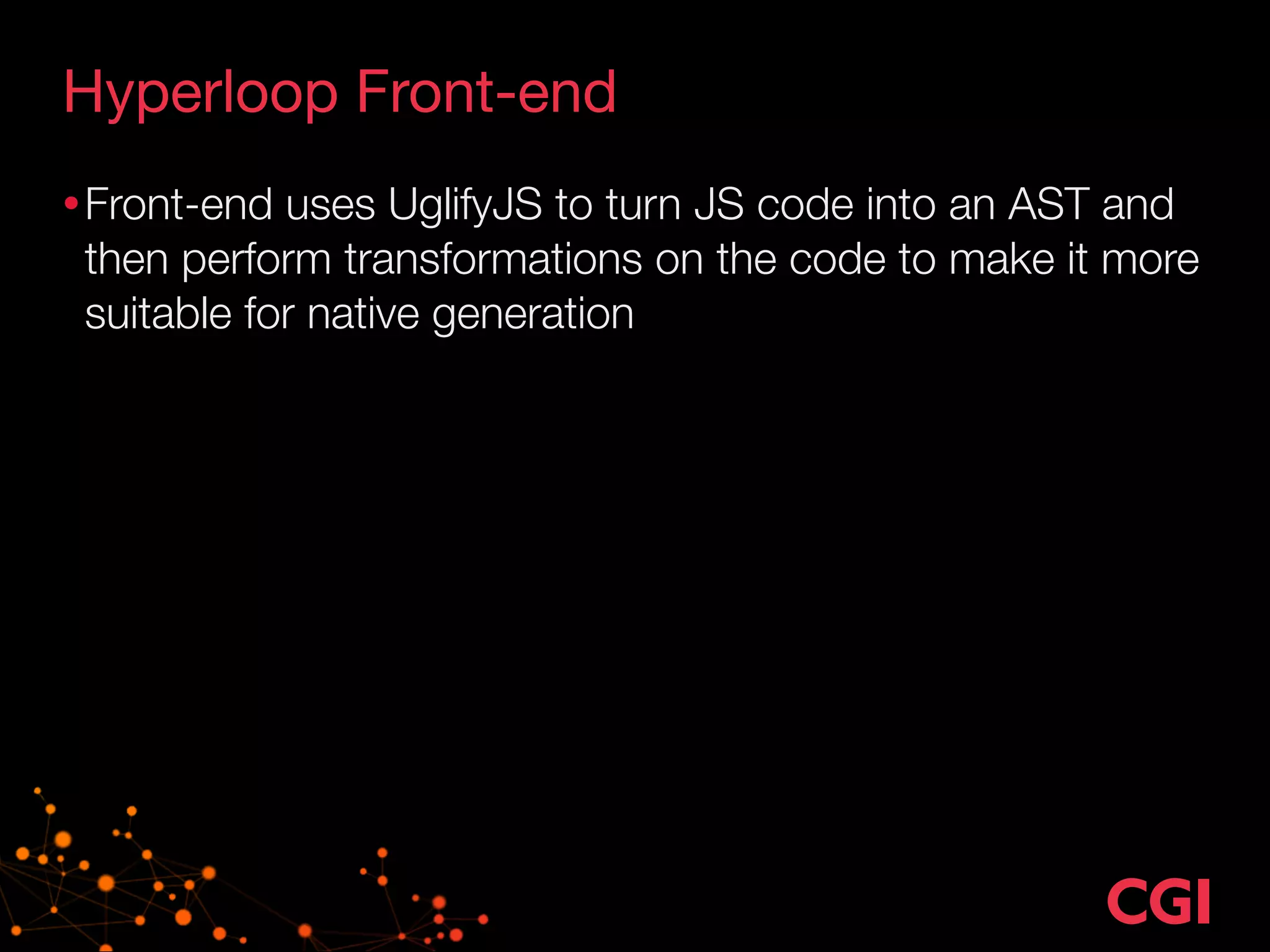 Hyperloop Front-end 
•Front-end uses UglifyJS to turn JS code into an AST and 
then perform transformations on the code to make it more 
suitable for native generation 
 